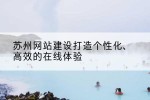 苏州网站建设打造个性化、高效的在线体验