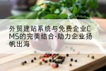 外贸建站系统与免费企业CMS的完美结合-助力企业扬帆出海