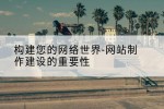 构建您的网络世界-网站制作建设的重要性