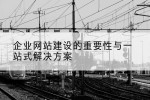 企业网站建设的重要性与一站式解决方案