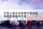 打造上海企业竞争力营销型网站的策略与价值