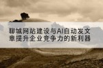 聊城网站建设与AI自动发文章提升企业竞争力的新利器
