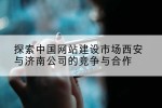 探索中国网站建设市场西安与济南公司的竞争与合作