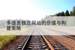 多语言独立网站的价值与构建策略