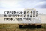 打造城市分站-赋能地方市场-探讨西安网站建设公司的城市分站推广策略