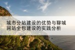 城市分站建设的优势与聊城网站全包建设的实践分析