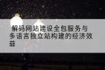 解码网站建设全包服务与多语言独立站构建的经济效益