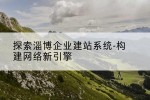 探索淄博企业建站系统-构建网络新引擎