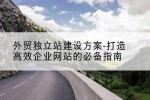 外贸独立站建设方案-打造高效企业网站的必备指南