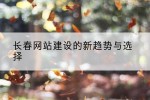 长春网站建设的新趋势与选择