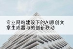 专业网站建设下的AI原创文章生成器与的创新联动