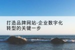 打造品牌网站-企业数字化转型的关键一步