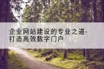 企业网站建设的专业之道-打造高效数字门户