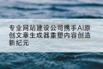 专业网站建设公司携手AI原创文章生成器重塑内容创造新纪元