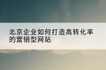 北京企业如何打造高转化率的营销型网站