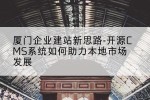 厦门企业建站新思路-开源CMS系统如何助力本地市场发展