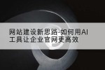 网站建设新思路-如何用AI工具让企业官网更高效