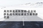 高效搭建矩阵营销-企业站群系统与网站建设方案书新思路