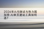 2026年A/B测试与热力图加持-AI单页建站工具如何选？