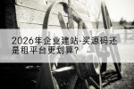 2026年企业建站-买源码还是租平台更划算？