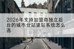 2026年支持加盟商独立后台的城市分站建站系统怎么选