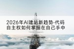 2026年AI建站新趋势-代码自主权如何掌握在自己手中