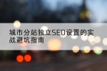 城市分站独立SEO设置的实战避坑指南