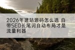 2026年建站源码怎么选 自带SEO长尾词自动布局才是流量利器