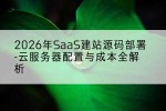 2026年SaaS建站源码部署-云服务器配置与成本全解析